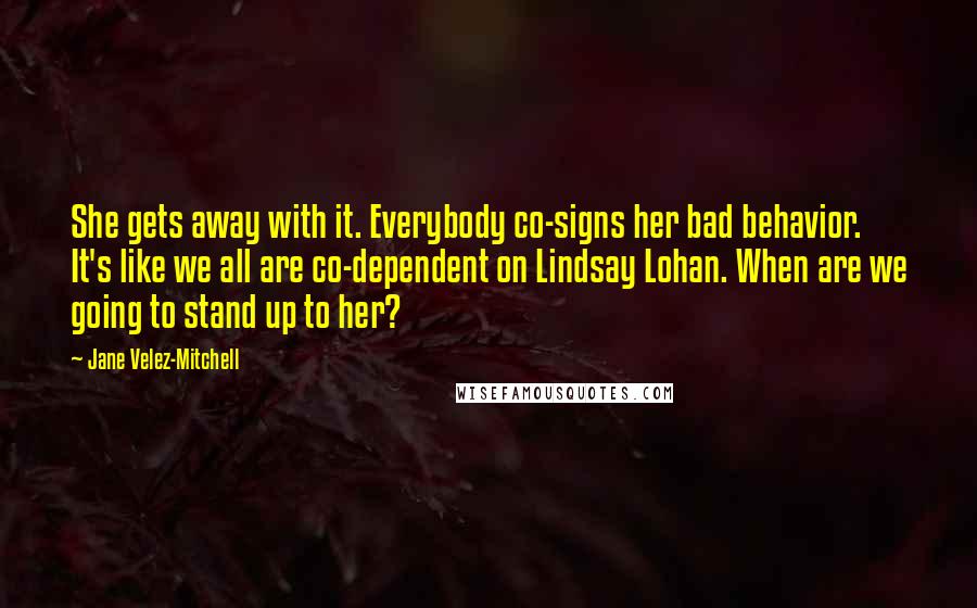 Jane Velez-Mitchell quotes: She gets away with it. Everybody co-signs her bad behavior. It's like we all are co-dependent on Lindsay Lohan. When are we going to stand up to her? Jane Velez-Mitchell quotes: She gets away with it. Everybody co-signs her bad behavior. It's like we all are co-dependent on Lindsay Lohan. When are we going to stand up to her?