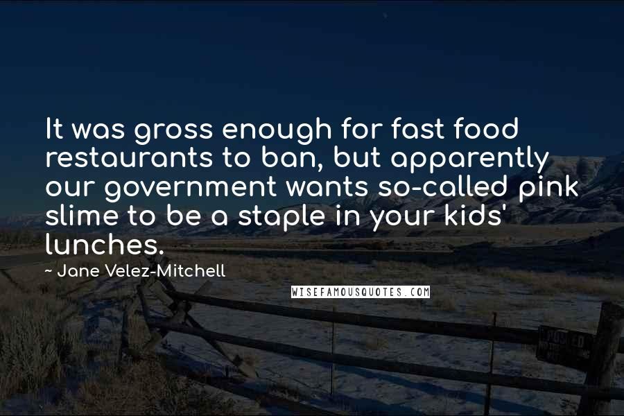 Jane Velez-Mitchell quotes: It was gross enough for fast food restaurants to ban, but apparently our government wants so-called pink slime to be a staple in your kids' lunches. Jane Velez-Mitchell quotes: It was gross enough for fast food restaurants to ban, but apparently our government wants so-called pink slime to be a staple in your kids' lunches.