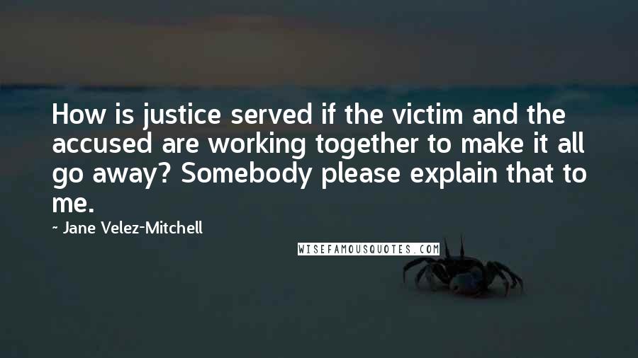 Jane Velez-Mitchell quotes: How is justice served if the victim and the accused are working together to make it all go away? Somebody please explain that to me. Jane Velez-Mitchell quotes: How is justice served if the victim and the accused are working together to make it all go away? Somebody please explain that to me.