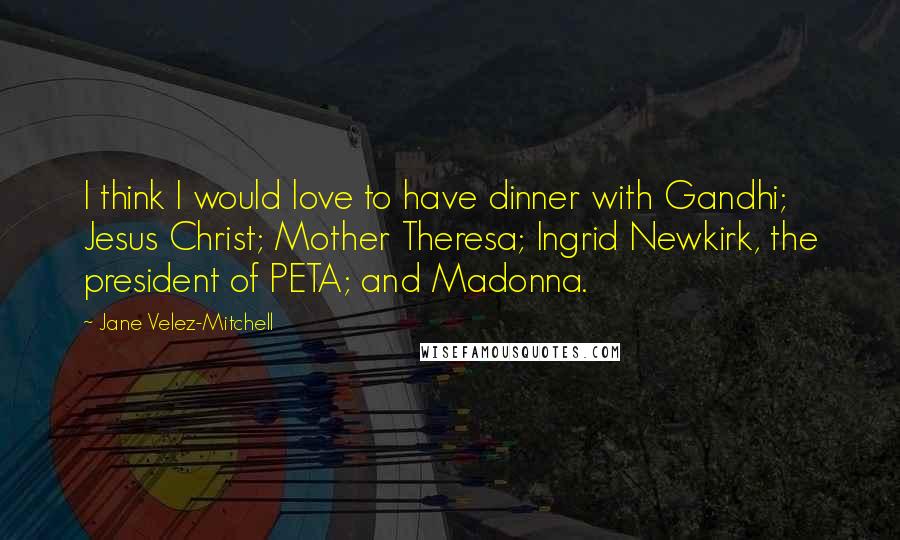 Jane Velez-Mitchell quotes: I think I would love to have dinner with Gandhi; Jesus Christ; Mother Theresa; Ingrid Newkirk, the president of PETA; and Madonna. Jane Velez-Mitchell quotes: I think I would love to have dinner with Gandhi; Jesus Christ; Mother Theresa; Ingrid Newkirk, the president of PETA; and Madonna.