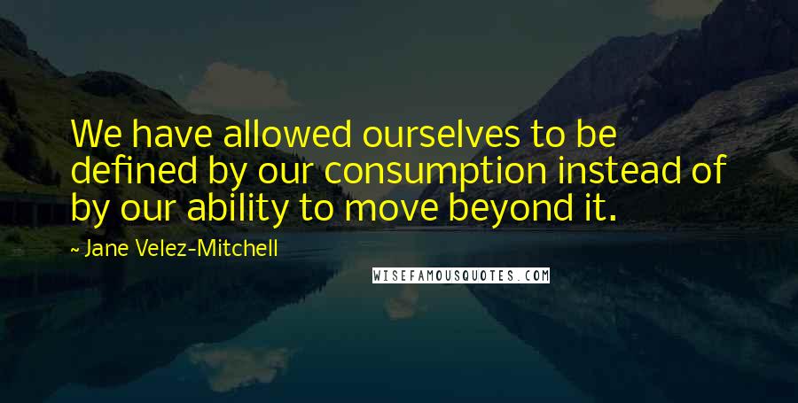 Jane Velez-Mitchell quotes: We have allowed ourselves to be defined by our consumption instead of by our ability to move beyond it. Jane Velez-Mitchell quotes: We have allowed ourselves to be defined by our consumption instead of by our ability to move beyond it.
