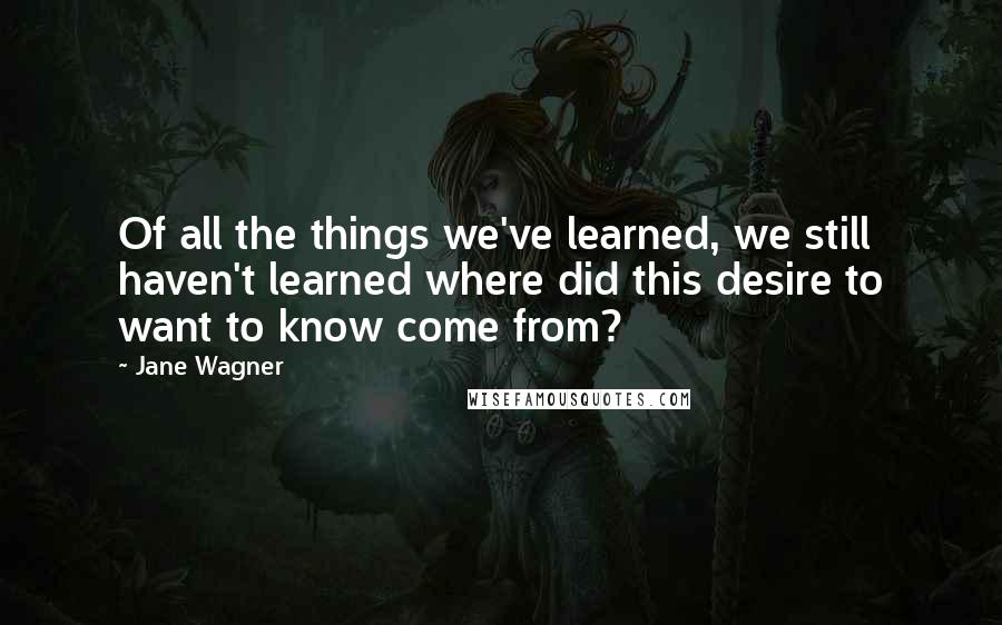 Jane Wagner quotes: Of all the things we've learned, we still haven't learned where did this desire to want to know come from?