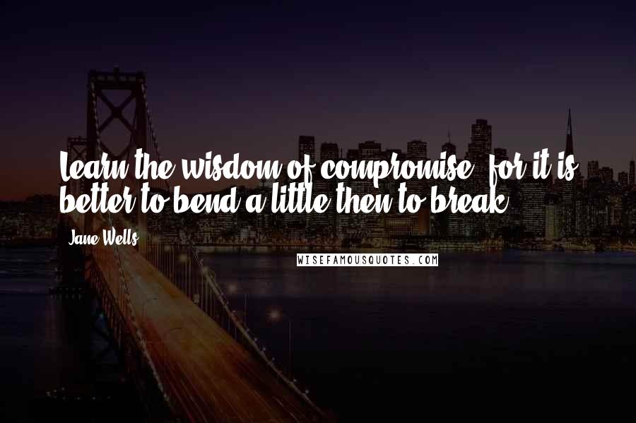 Jane Wells quotes: Learn the wisdom of compromise, for it is better to bend a little then to break