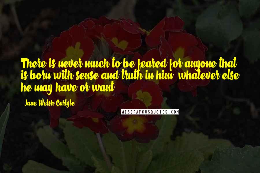 Jane Welsh Carlyle quotes: There is never much to be feared for anyone that is born with sense and truth in him, whatever else he may have or want.