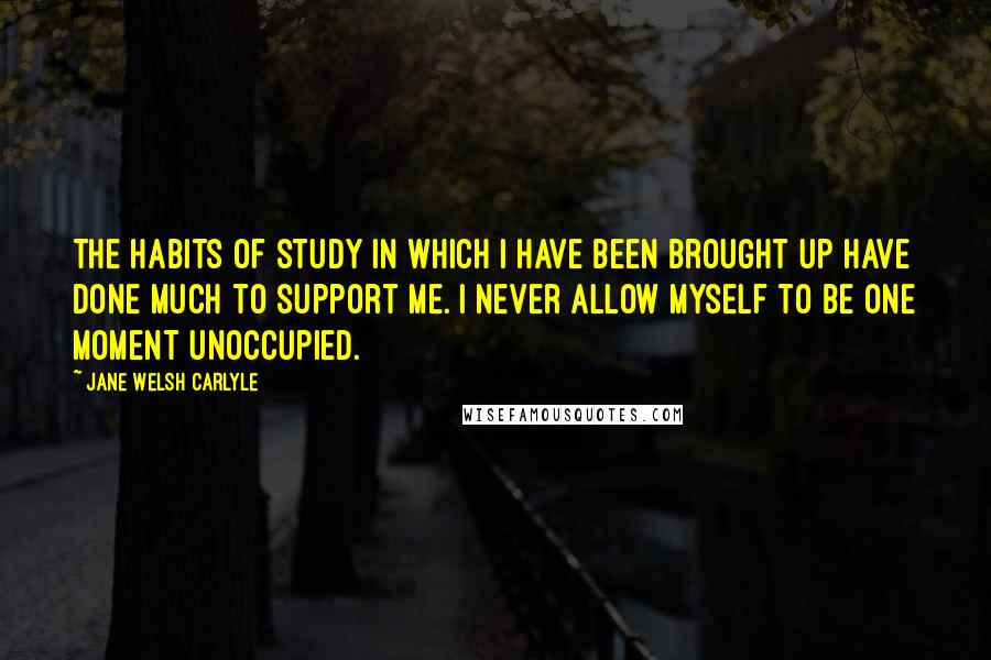 Jane Welsh Carlyle quotes: The habits of study in which I have been brought up have done much to support me. I never allow myself to be one moment unoccupied.