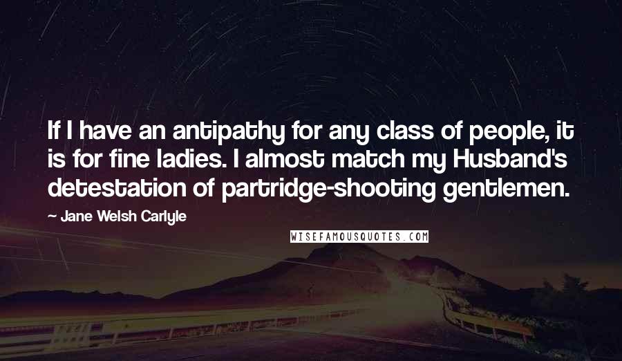 Jane Welsh Carlyle quotes: If I have an antipathy for any class of people, it is for fine ladies. I almost match my Husband's detestation of partridge-shooting gentlemen.