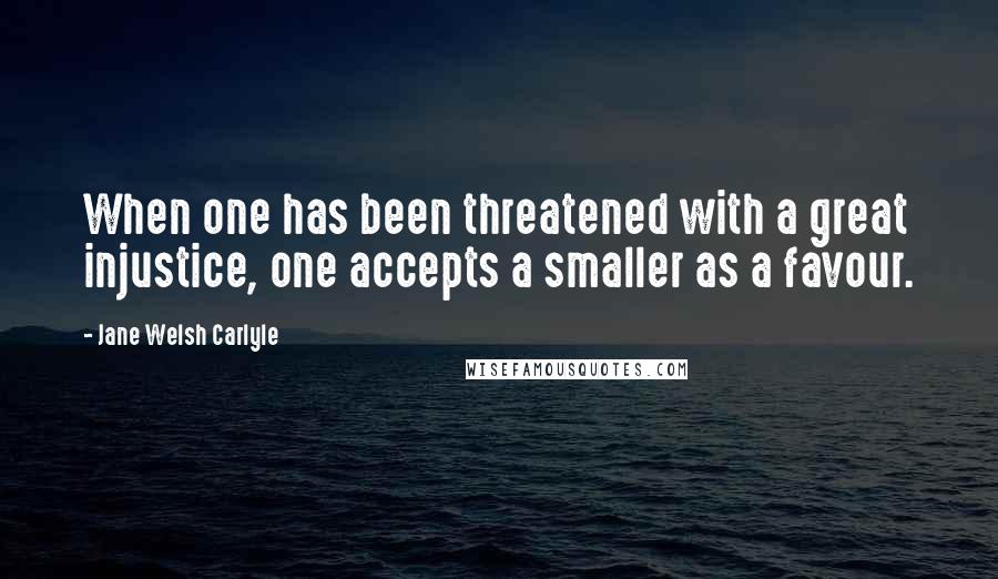 Jane Welsh Carlyle quotes: When one has been threatened with a great injustice, one accepts a smaller as a favour.
