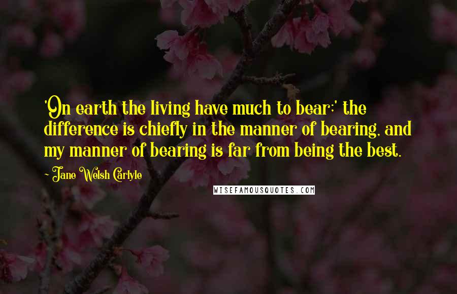 Jane Welsh Carlyle quotes: 'On earth the living have much to bear;' the difference is chiefly in the manner of bearing, and my manner of bearing is far from being the best.