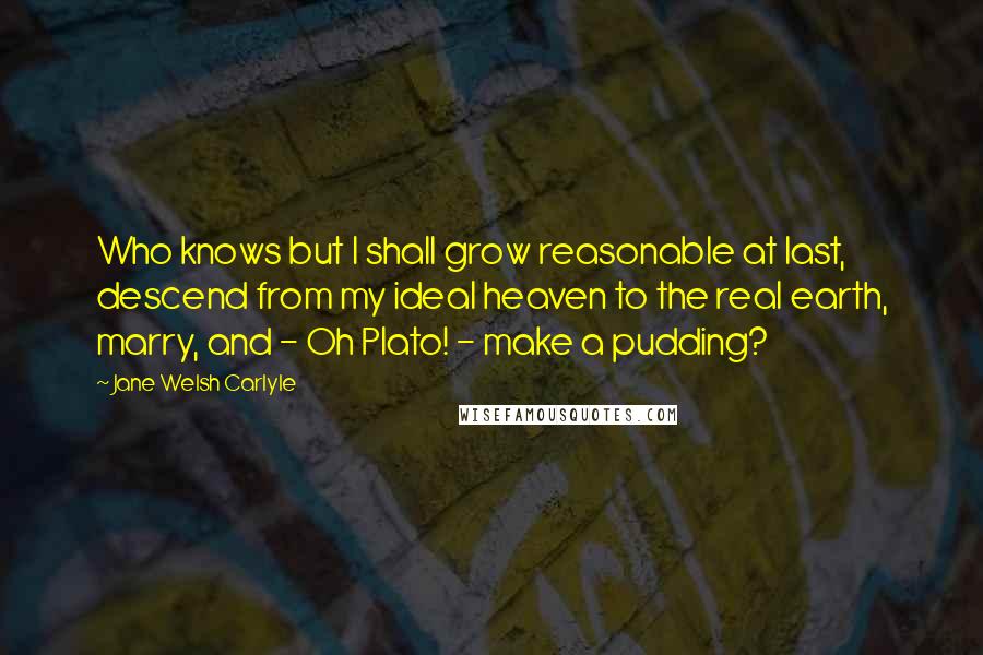 Jane Welsh Carlyle quotes: Who knows but I shall grow reasonable at last, descend from my ideal heaven to the real earth, marry, and - Oh Plato! - make a pudding?