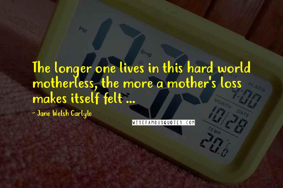 Jane Welsh Carlyle quotes: The longer one lives in this hard world motherless, the more a mother's loss makes itself felt ...