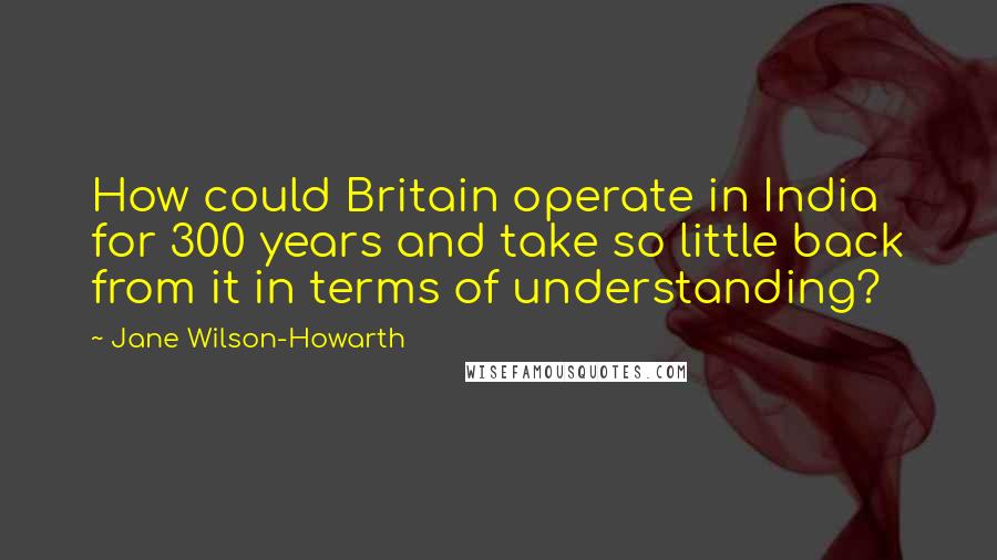 Jane Wilson-Howarth quotes: How could Britain operate in India for 300 years and take so little back from it in terms of understanding?