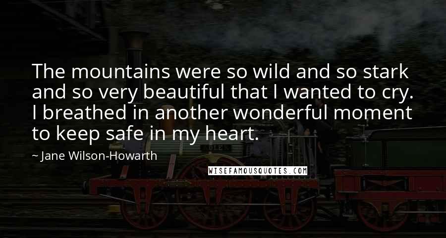 Jane Wilson-Howarth quotes: The mountains were so wild and so stark and so very beautiful that I wanted to cry. I breathed in another wonderful moment to keep safe in my heart.