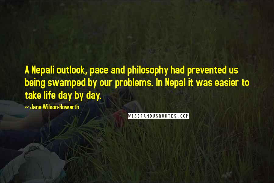 Jane Wilson-Howarth quotes: A Nepali outlook, pace and philosophy had prevented us being swamped by our problems. In Nepal it was easier to take life day by day.