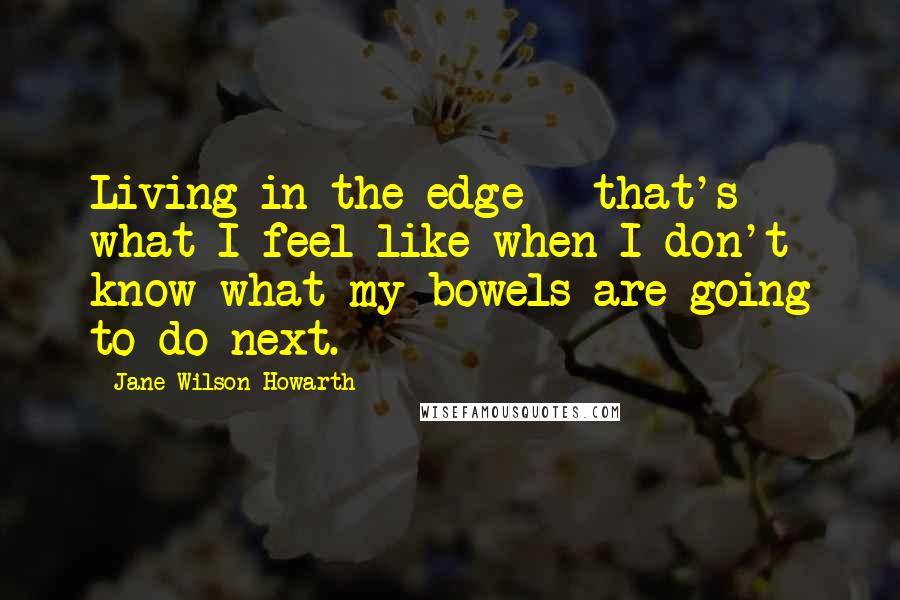 Jane Wilson-Howarth quotes: Living in the edge - that's what I feel like when I don't know what my bowels are going to do next.