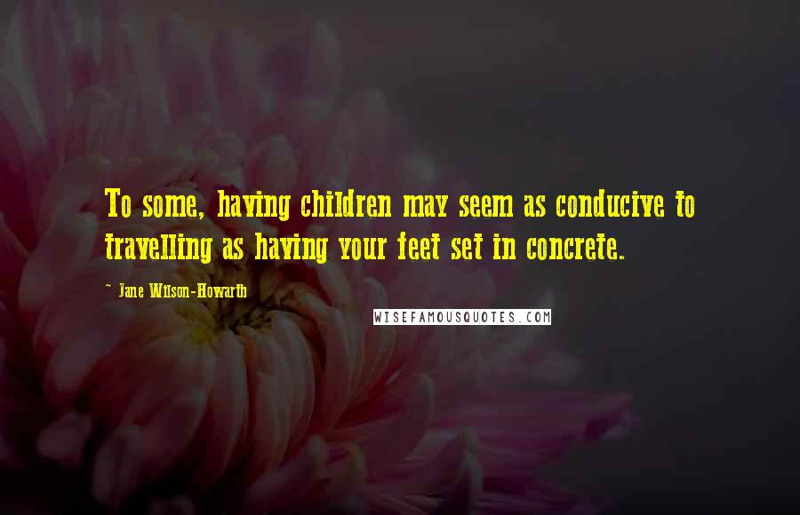 Jane Wilson-Howarth quotes: To some, having children may seem as conducive to travelling as having your feet set in concrete.