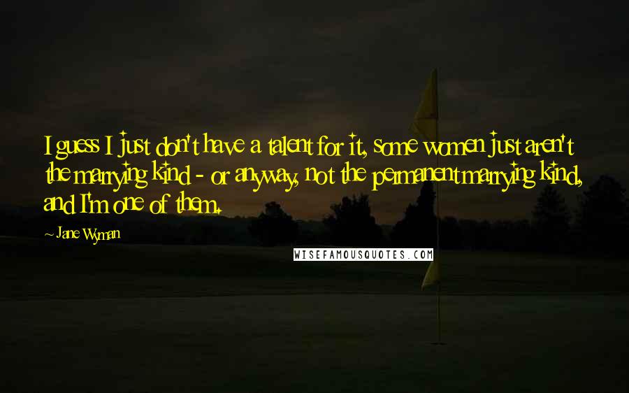 Jane Wyman quotes: I guess I just don't have a talent for it, some women just aren't the marrying kind - or anyway, not the permanent marrying kind, and I'm one of them.