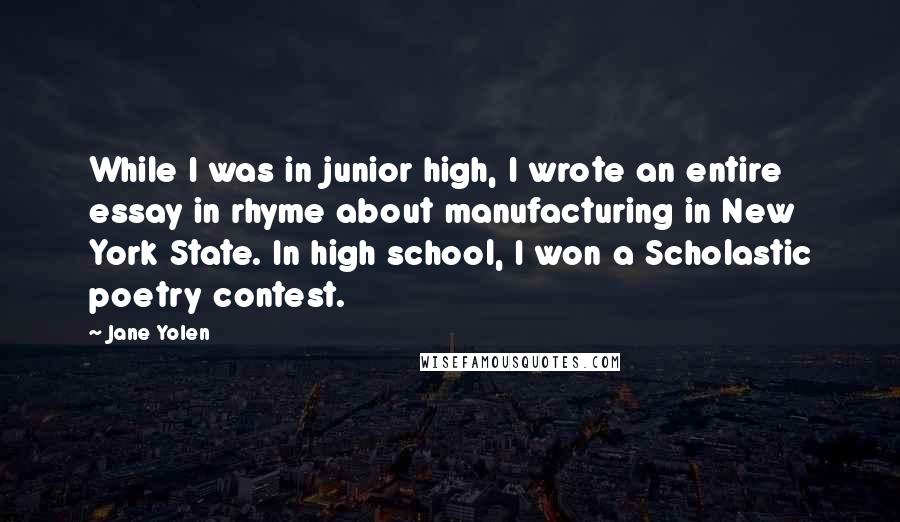 Jane Yolen quotes: While I was in junior high, I wrote an entire essay in rhyme about manufacturing in New York State. In high school, I won a Scholastic poetry contest. Jane Yolen quotes: While I was in junior high, I wrote an entire essay in rhyme about manufacturing in New York State. In high school, I won a Scholastic poetry contest.