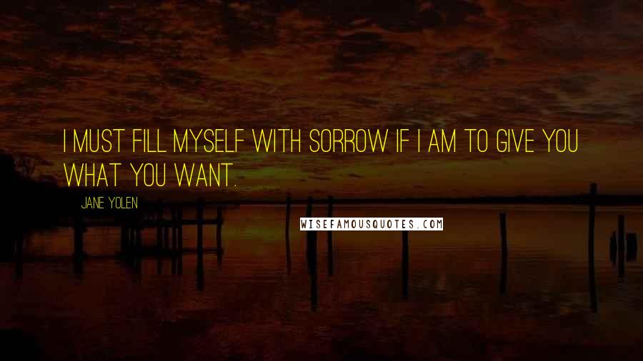 Jane Yolen quotes: I must fill myself with sorrow if I am to give you what you want.
