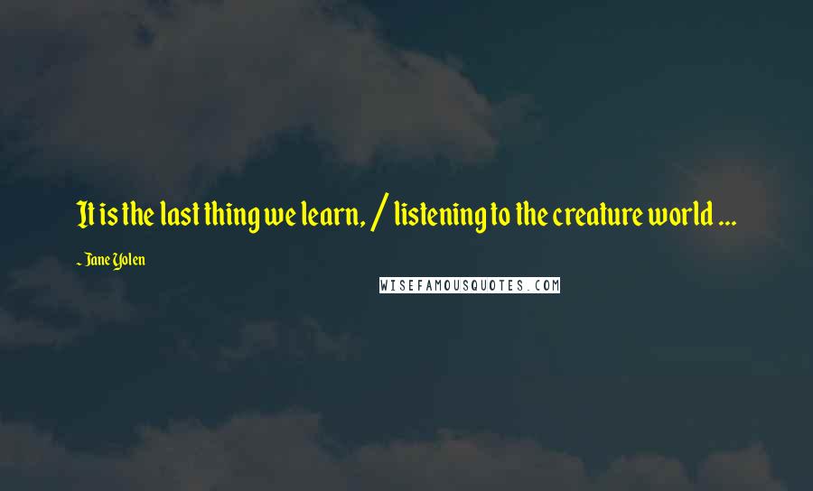 Jane Yolen quotes: It is the last thing we learn, / listening to the creature world ...