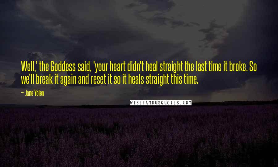 Jane Yolen quotes: Well,' the Goddess said, 'your heart didn't heal straight the last time it broke. So we'll break it again and reset it so it heals straight this time. Jane Yolen quotes: Well,' the Goddess said, 'your heart didn't heal straight the last time it broke. So we'll break it again and reset it so it heals straight this time.