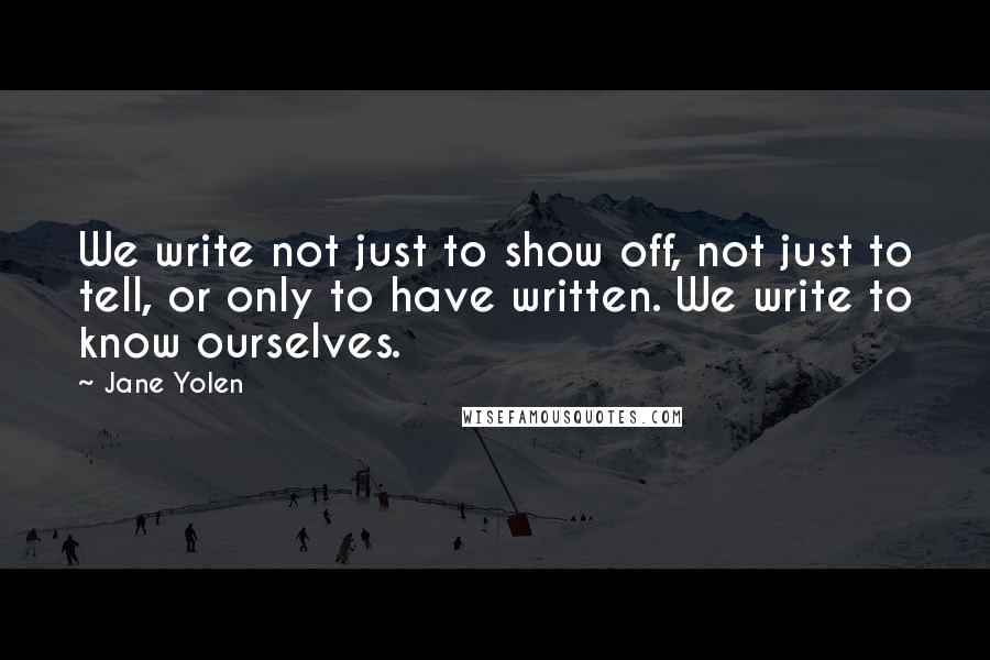 Jane Yolen quotes: We write not just to show off, not just to tell, or only to have written. We write to know ourselves. Jane Yolen quotes: We write not just to show off, not just to tell, or only to have written. We write to know ourselves.