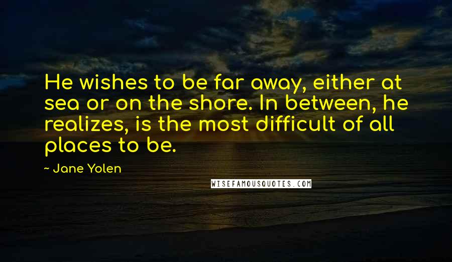 Jane Yolen quotes: He wishes to be far away, either at sea or on the shore. In between, he realizes, is the most difficult of all places to be. Jane Yolen quotes: He wishes to be far away, either at sea or on the shore. In between, he realizes, is the most difficult of all places to be.