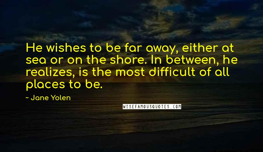 Jane Yolen quotes: He wishes to be far away, either at sea or on the shore. In between, he realizes, is the most difficult of all places to be.