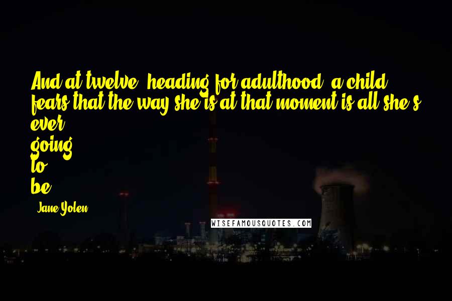 Jane Yolen quotes: And at twelve, heading for adulthood, a child fears that the way she is at that moment is all she's ever going to be. Jane Yolen quotes: And at twelve, heading for adulthood, a child fears that the way she is at that moment is all she's ever going to be.