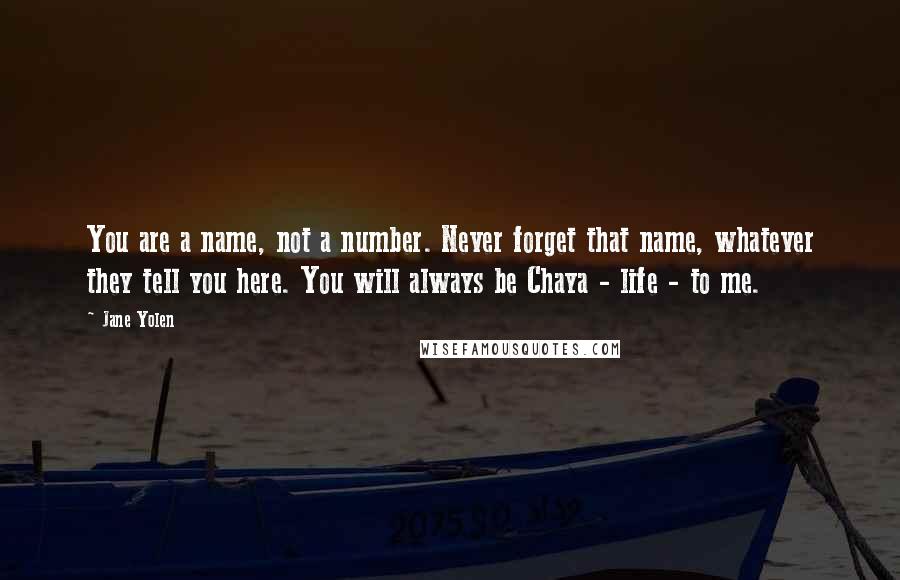 Jane Yolen quotes: You are a name, not a number. Never forget that name, whatever they tell you here. You will always be Chaya - life - to me. Jane Yolen quotes: You are a name, not a number. Never forget that name, whatever they tell you here. You will always be Chaya - life - to me.