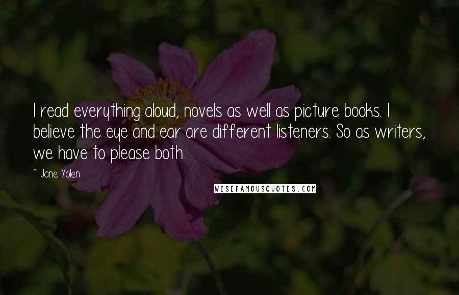 Jane Yolen quotes: I read everything aloud, novels as well as picture books. I believe the eye and ear are different listeners. So as writers, we have to please both. Jane Yolen quotes: I read everything aloud, novels as well as picture books. I believe the eye and ear are different listeners. So as writers, we have to please both.
