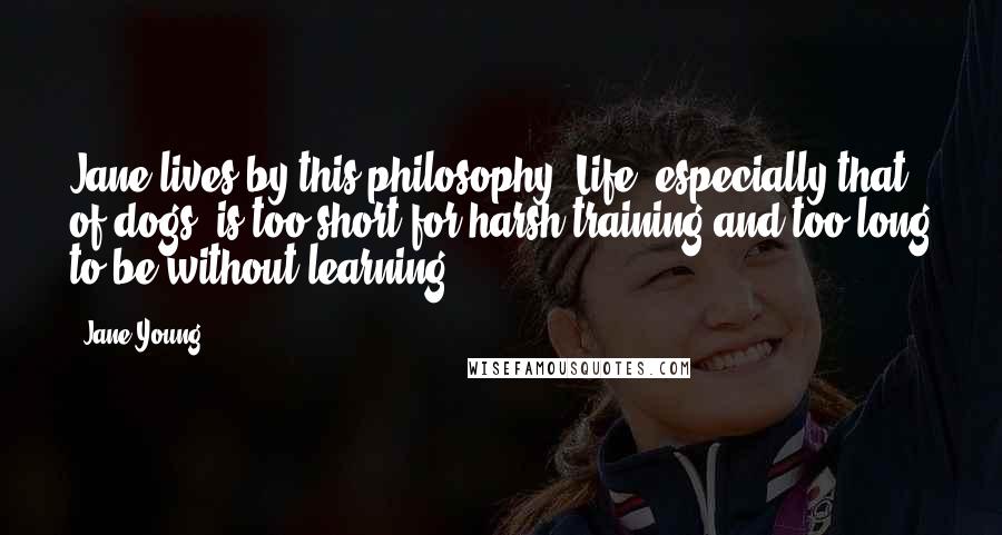 Jane Young quotes: Jane lives by this philosophy: Life, especially that of dogs, is too short for harsh training and too long to be without learning. Jane Young quotes: Jane lives by this philosophy: Life, especially that of dogs, is too short for harsh training and too long to be without learning.