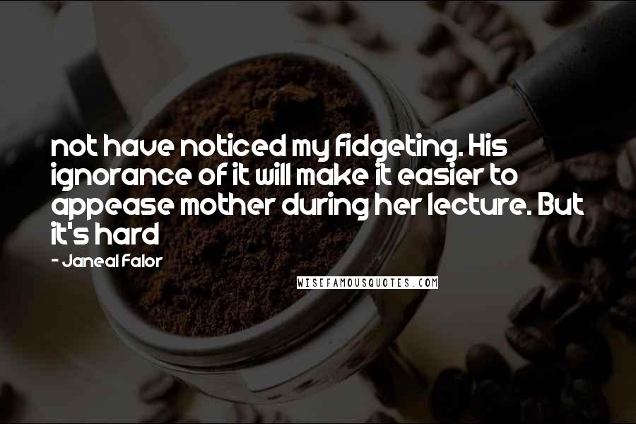 Janeal Falor quotes: not have noticed my fidgeting. His ignorance of it will make it easier to appease mother during her lecture. But it's hard Janeal Falor quotes: not have noticed my fidgeting. His ignorance of it will make it easier to appease mother during her lecture. But it's hard
