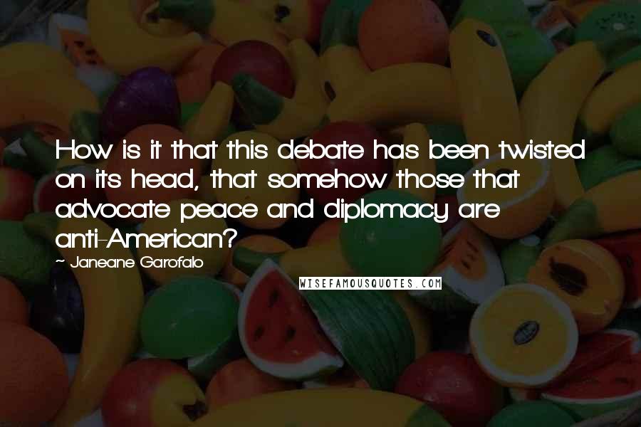 Janeane Garofalo quotes: How is it that this debate has been twisted on its head, that somehow those that advocate peace and diplomacy are anti-American?