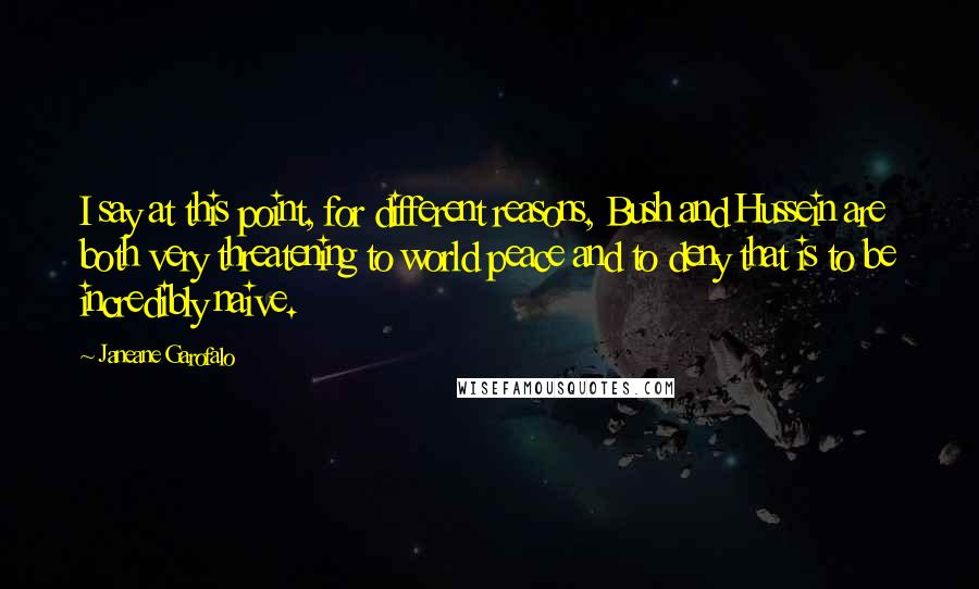 Janeane Garofalo quotes: I say at this point, for different reasons, Bush and Hussein are both very threatening to world peace and to deny that is to be incredibly naive. Janeane Garofalo quotes: I say at this point, for different reasons, Bush and Hussein are both very threatening to world peace and to deny that is to be incredibly naive.