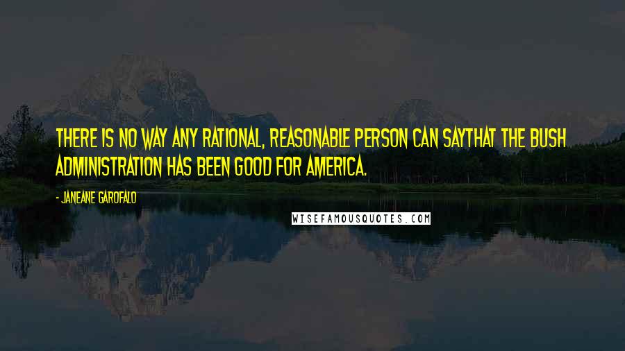 Janeane Garofalo quotes: There is no way any rational, reasonable person can saythat the Bush Administration has been good for America.