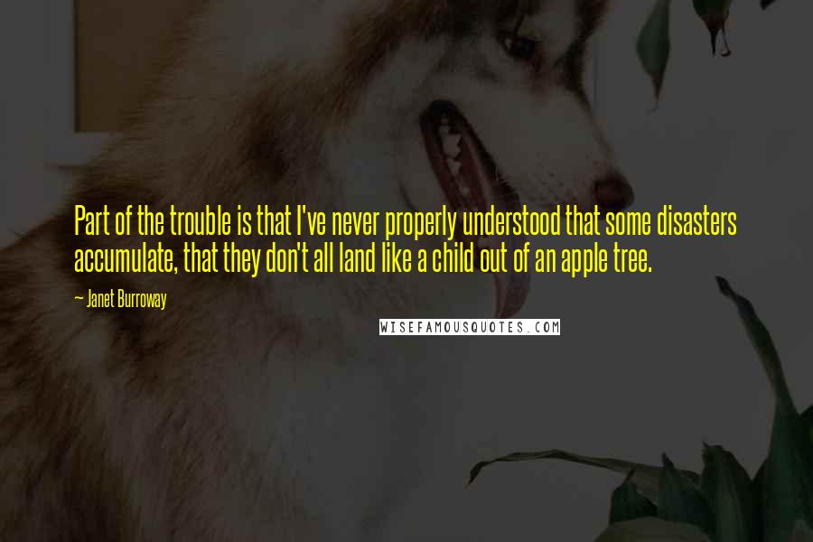 Janet Burroway quotes: Part of the trouble is that I've never properly understood that some disasters accumulate, that they don't all land like a child out of an apple tree. Janet Burroway quotes: Part of the trouble is that I've never properly understood that some disasters accumulate, that they don't all land like a child out of an apple tree.