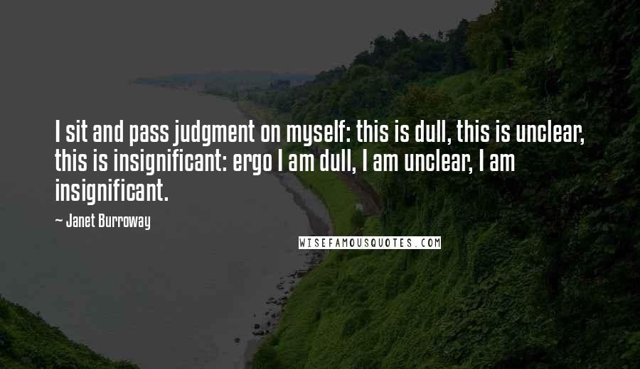 Janet Burroway quotes: I sit and pass judgment on myself: this is dull, this is unclear, this is insignificant: ergo I am dull, I am unclear, I am insignificant. Janet Burroway quotes: I sit and pass judgment on myself: this is dull, this is unclear, this is insignificant: ergo I am dull, I am unclear, I am insignificant.
