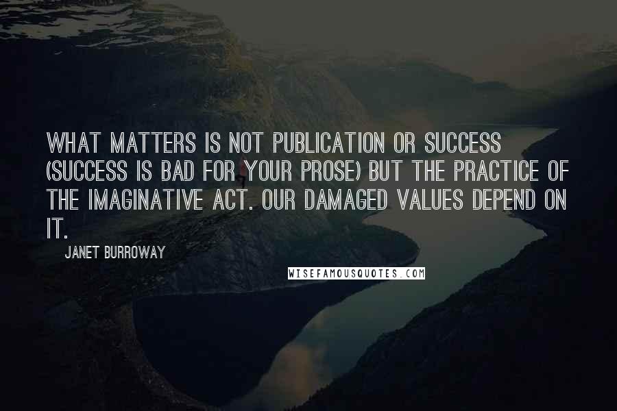 Janet Burroway quotes: What matters is not publication or success (success is bad for your prose) but the practice of the imaginative act. Our damaged values depend on it. Janet Burroway quotes: What matters is not publication or success (success is bad for your prose) but the practice of the imaginative act. Our damaged values depend on it.