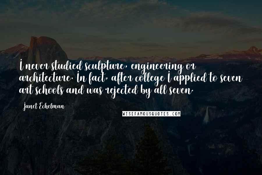 Janet Echelman quotes: I never studied sculpture, engineering or architecture. In fact, after college I applied to seven art schools and was rejected by all seven. Janet Echelman quotes: I never studied sculpture, engineering or architecture. In fact, after college I applied to seven art schools and was rejected by all seven.