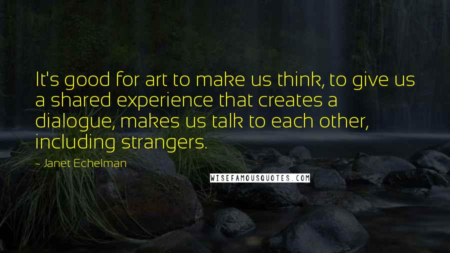 Janet Echelman quotes: It's good for art to make us think, to give us a shared experience that creates a dialogue, makes us talk to each other, including strangers.