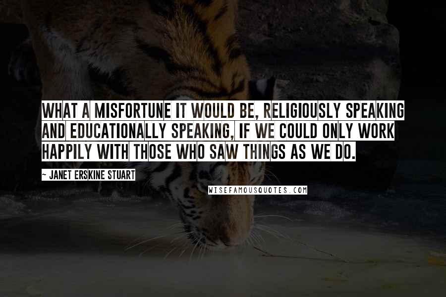 Janet Erskine Stuart quotes: What a misfortune it would be, religiously speaking and educationally speaking, if we could only work happily with those who saw things as we do.