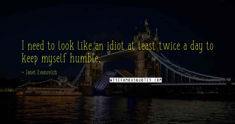 Janet Evanovich quotes: I need to look like an idiot at least twice a day to keep myself humble. Janet Evanovich quotes: I need to look like an idiot at least twice a day to keep myself humble.