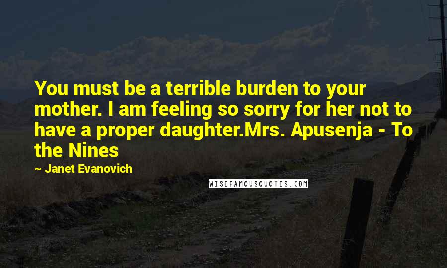 Janet Evanovich quotes: You must be a terrible burden to your mother. I am feeling so sorry for her not to have a proper daughter.Mrs. Apusenja - To the Nines