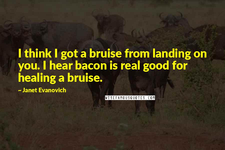 Janet Evanovich quotes: I think I got a bruise from landing on you. I hear bacon is real good for healing a bruise. Janet Evanovich quotes: I think I got a bruise from landing on you. I hear bacon is real good for healing a bruise.