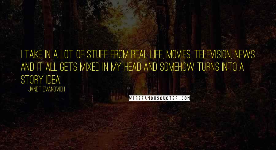 Janet Evanovich quotes: I take in a lot of stuff from real life, movies, television, news and it all gets mixed in my head and somehow turns into a story idea.