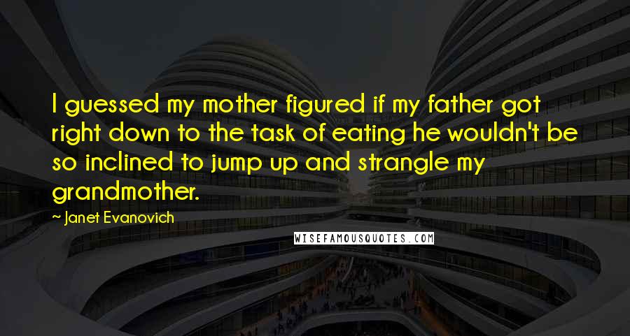 Janet Evanovich quotes: I guessed my mother figured if my father got right down to the task of eating he wouldn't be so inclined to jump up and strangle my grandmother.
