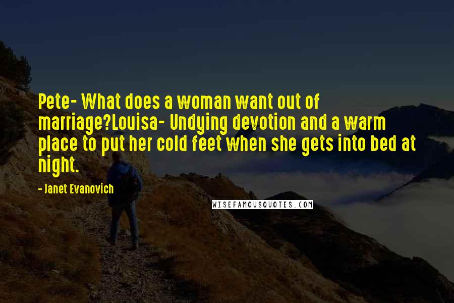 Janet Evanovich quotes: Pete- What does a woman want out of marriage?Louisa- Undying devotion and a warm place to put her cold feet when she gets into bed at night.