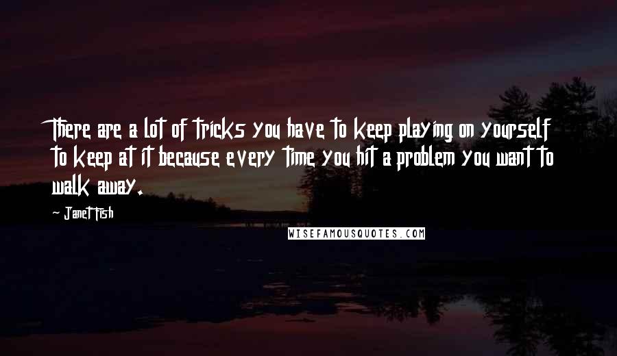 Janet Fish quotes: There are a lot of tricks you have to keep playing on yourself to keep at it because every time you hit a problem you want to walk away. Janet Fish quotes: There are a lot of tricks you have to keep playing on yourself to keep at it because every time you hit a problem you want to walk away.