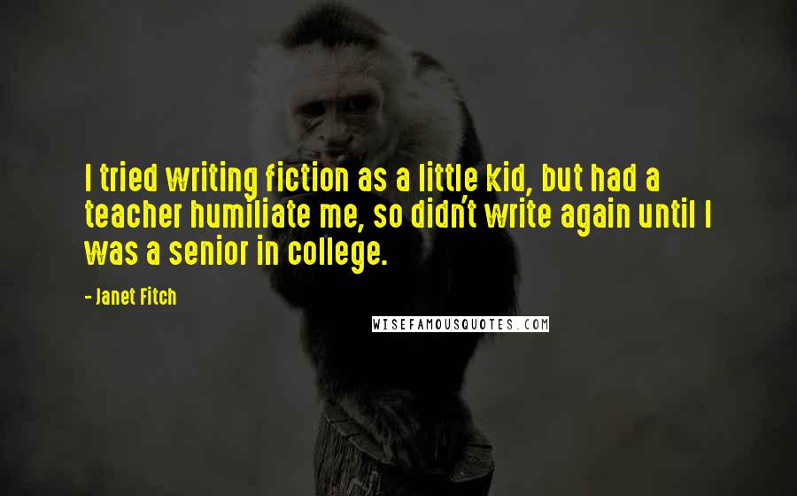 Janet Fitch quotes: I tried writing fiction as a little kid, but had a teacher humiliate me, so didn't write again until I was a senior in college.