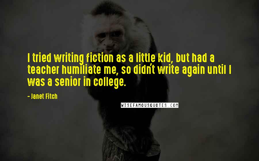 Janet Fitch quotes: I tried writing fiction as a little kid, but had a teacher humiliate me, so didn't write again until I was a senior in college. Janet Fitch quotes: I tried writing fiction as a little kid, but had a teacher humiliate me, so didn't write again until I was a senior in college.